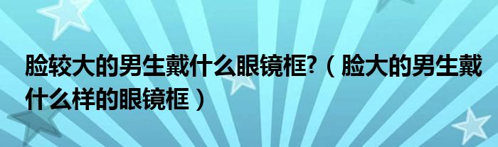 脸较大的男生戴什么眼镜框?（脸大的男生戴什么样的眼镜框）