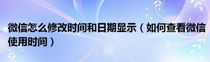 微信怎么修改时间和日期显示（如何查看微信使用时间）