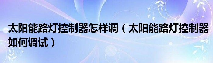 太阳能路灯控制器怎样调（太阳能路灯控制器如何调试）