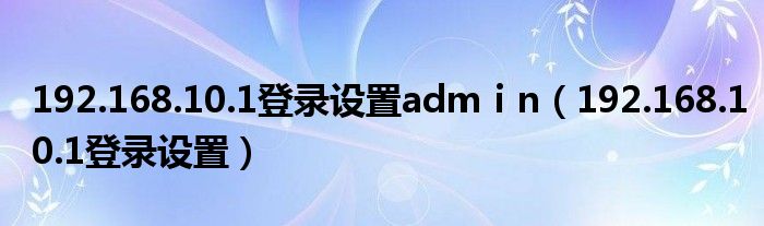 192.168.10.1登录设置admⅰn（192.168.10.1登录设置）