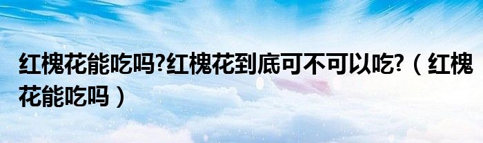 红槐花能吃吗?红槐花到底可不可以吃?（红槐花能吃吗）