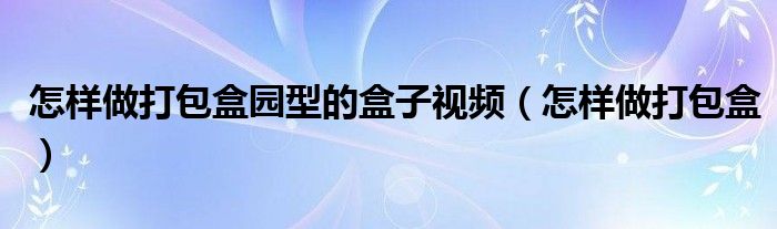 怎样做打包盒园型的盒子视频（怎样做打包盒）