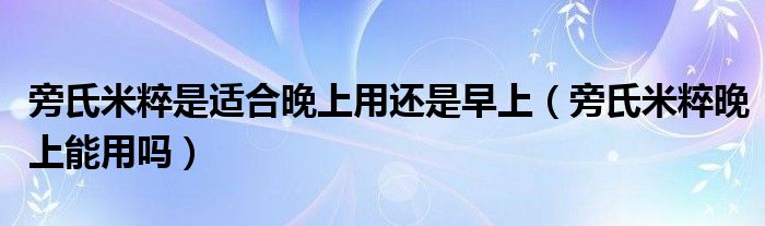 旁氏米粹是适合晚上用还是早上（旁氏米粹晚上能用吗）