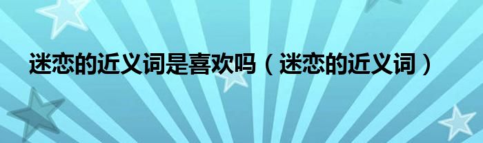 迷恋的近义词是喜欢吗（迷恋的近义词）