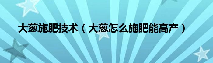 大葱施肥技术（大葱怎么施肥能高产）