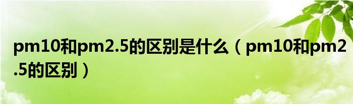 pm10和pm2.5的区别是什么（pm10和pm2.5的区别）