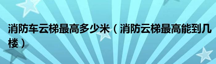 消防车云梯最高多少米（消防云梯最高能到几楼）