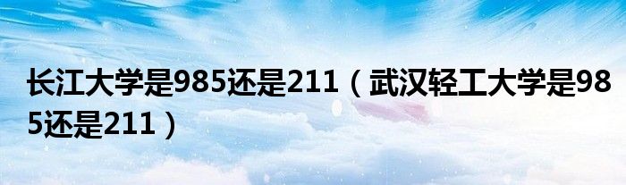 长江大学是985还是211（武汉轻工大学是985还是211）