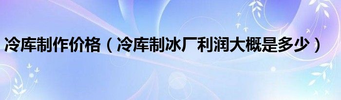 冷库制作价格（冷库制冰厂利润大概是多少）