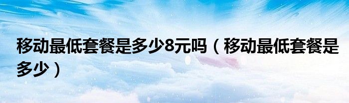 移动最低套餐是多少8元吗（移动最低套餐是多少）