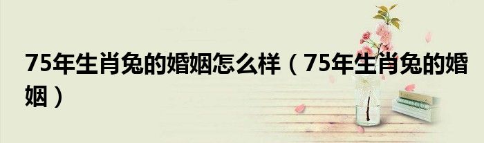 75年生肖兔的婚姻怎么样（75年生肖兔的婚姻）