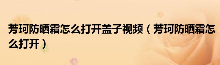 芳珂防晒霜怎么打开盖子视频（芳珂防晒霜怎么打开）