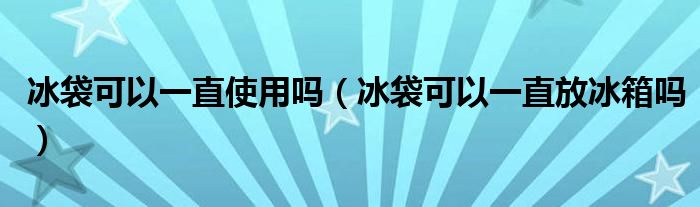 冰袋可以一直使用吗（冰袋可以一直放冰箱吗）