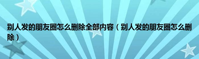 别人发的朋友圈怎么删除全部内容（别人发的朋友圈怎么删除）