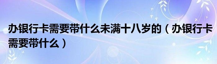 办银行卡需要带什么未满十八岁的（办银行卡需要带什么）