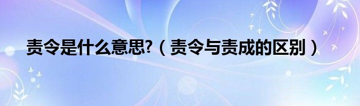 责令是什么意思?（责令与责成的区别）