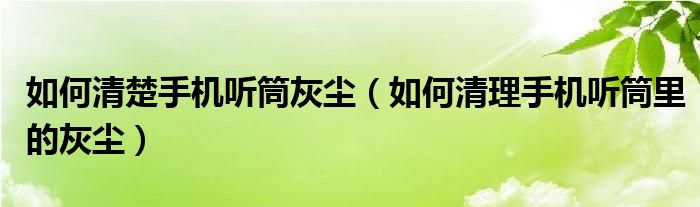 如何清楚手机听筒灰尘（如何清理手机听筒里的灰尘）