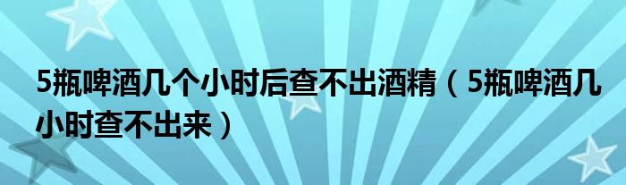 5瓶啤酒几个小时后查不出酒精（5瓶啤酒几小时查不出来）