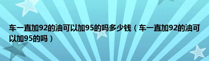 车一直加92的油可以加95的吗多少钱（车一直加92的油可以加95的吗）