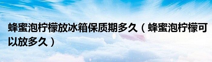 蜂蜜泡柠檬放冰箱保质期多久（蜂蜜泡柠檬可以放多久）