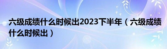 六级成绩什么时候出2023下半年（六级成绩什么时候出）