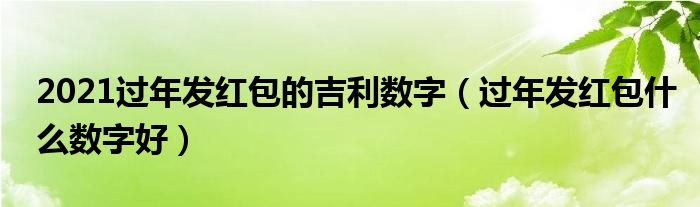 2021过年发红包的吉利数字（过年发红包什么数字好）