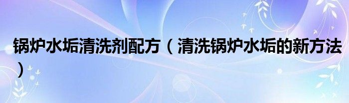 锅炉水垢清洗剂配方（清洗锅炉水垢的新方法）