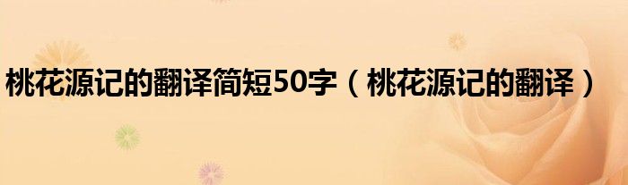 桃花源记的翻译简短50字（桃花源记的翻译）