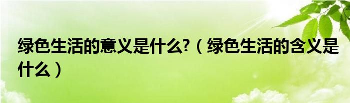 绿色生活的意义是什么?（绿色生活的含义是什么）