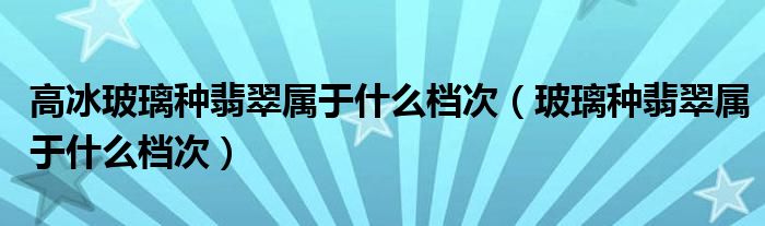 高冰玻璃种翡翠属于什么档次（玻璃种翡翠属于什么档次）