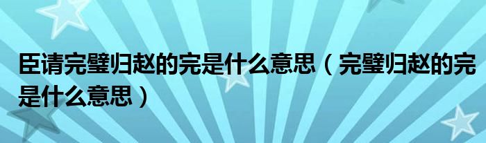 臣请完璧归赵的完是什么意思（完璧归赵的完是什么意思）