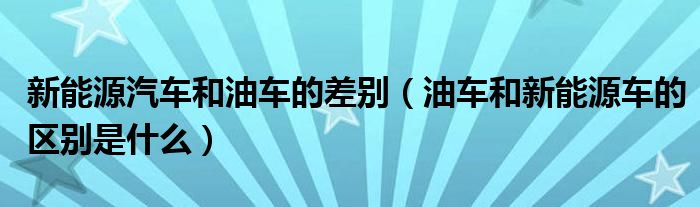 新能源汽车和油车的差别（油车和新能源车的区别是什么）