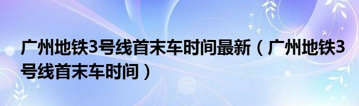 广州地铁3号线首末车时间最新（广州地铁3号线首末车时间）