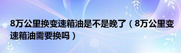 8万公里换变速箱油是不是晚了（8万公里变速箱油需要换吗）