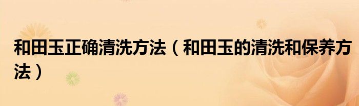 和田玉正确清洗方法（和田玉的清洗和保养方法）