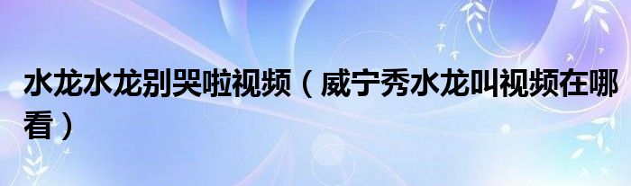 水龙水龙别哭啦视频（威宁秀水龙叫视频在哪看）