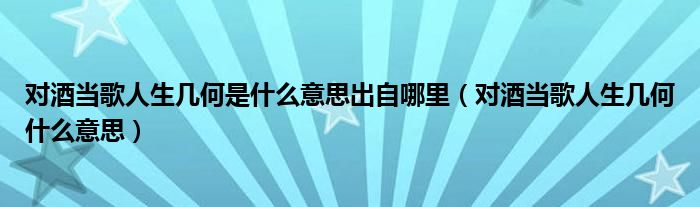 对酒当歌人生几何是什么意思出自哪里（对酒当歌人生几何什么意思）