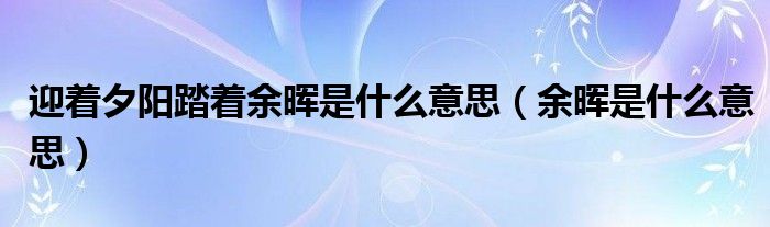 迎着夕阳踏着余晖是什么意思（余晖是什么意思）