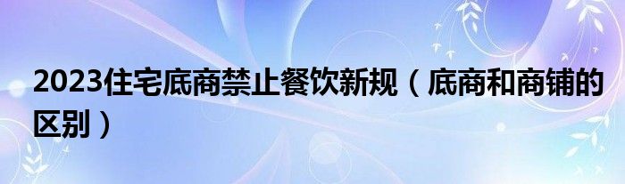 2023住宅底商禁止餐饮新规（底商和商铺的区别）