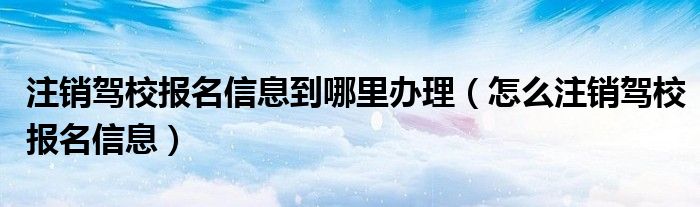 注销驾校报名信息到哪里办理（怎么注销驾校报名信息）