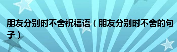 朋友分别时不舍祝福语（朋友分别时不舍的句子）