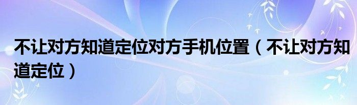 不让对方知道定位对方手机位置（不让对方知道定位）