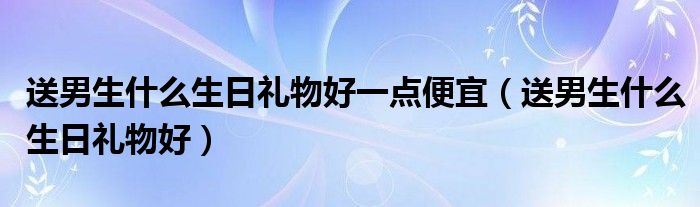 送男生什么生日礼物好一点便宜（送男生什么生日礼物好）