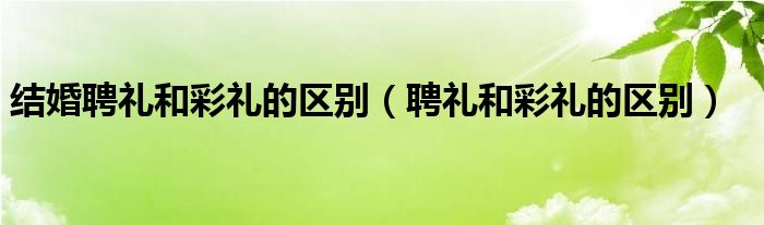 结婚聘礼和彩礼的区别（聘礼和彩礼的区别）