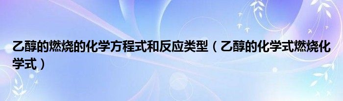 乙醇的燃烧的化学方程式和反应类型（乙醇的化学式燃烧化学式）