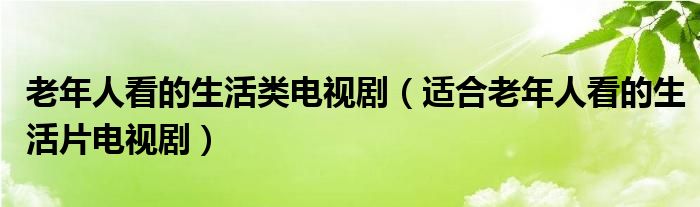 老年人看的生活类电视剧（适合老年人看的生活片电视剧）