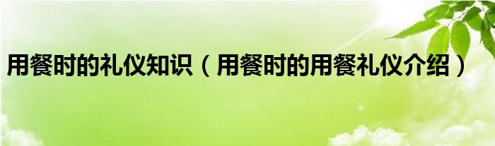 用餐时的礼仪知识（用餐时的用餐礼仪介绍）