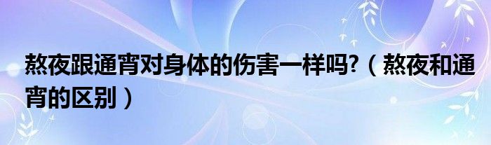 熬夜跟通宵对身体的伤害一样吗?（熬夜和通宵的区别）