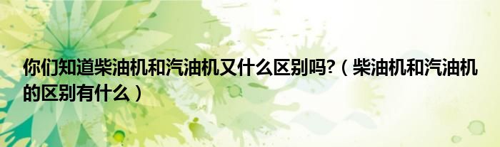 你们知道柴油机和汽油机又什么区别吗?（柴油机和汽油机的区别有什么）