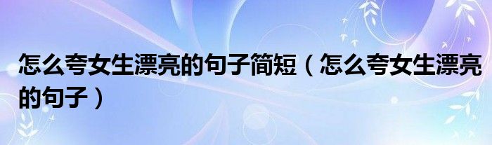 怎么夸女生漂亮的句子简短（怎么夸女生漂亮的句子）